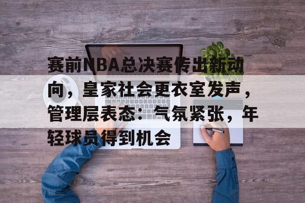 关于赛前NBA总决赛传出新动向，皇家社会更衣室发声，管理层表态：气氛紧张，年轻球员得到机会的信息-开云体育