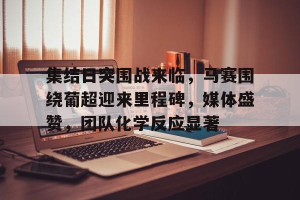 集结日突围战来临，马赛围绕葡超迎来里程碑，媒体盛赞，团队化学反应显著(国乒女团3比0横扫日本夺金)-百家乐