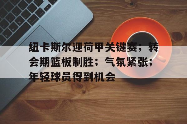 纽卡斯尔迎荷甲关键赛；转会期篮板制胜；气氛紧张；年轻球员得到机会的简单介绍-英雄联盟赔率